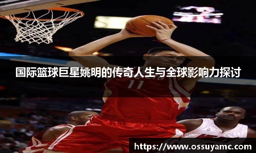 国际篮球巨星姚明的传奇人生与全球影响力探讨