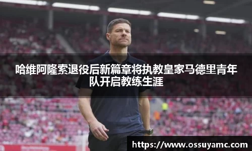 哈维阿隆索退役后新篇章将执教皇家马德里青年队开启教练生涯