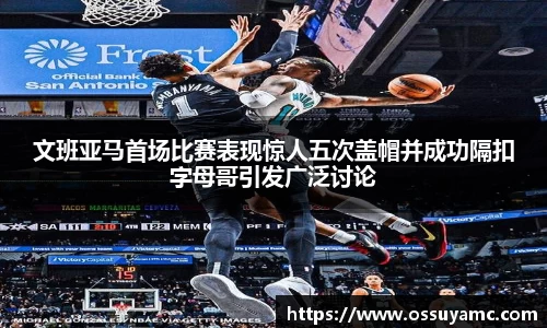 文班亚马首场比赛表现惊人五次盖帽并成功隔扣字母哥引发广泛讨论