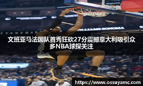 文班亚马法国队首秀狂砍27分震撼意大利吸引众多NBA球探关注