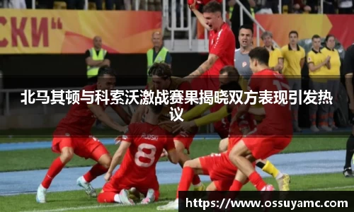 北马其顿与科索沃激战赛果揭晓双方表现引发热议